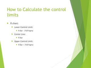 How to Calculate the control
limits
 R chart:
 Lower Control Limit:
 R-Bar – 3*d3*sigma
 Center Line:
 R-Bar
 Upper Control Limit:
 R-Bar + 3*d3*sigma
 