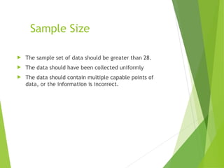 Sample Size
 The sample set of data should be greater than 28.
 The data should have been collected uniformly
 The data should contain multiple capable points of
data, or the information is incorrect.
 