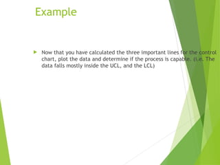  Now that you have calculated the three important lines for the control
chart, plot the data and determine if the process is capable. (i.e. The
data falls mostly inside the UCL, and the LCL)
Example
 