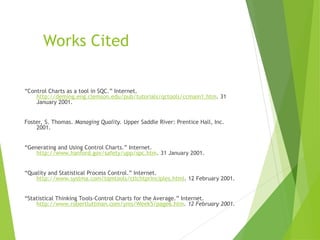 Works Cited
“Control Charts as a tool in SQC.” Internet.
http://deming.eng.clemson.edu/pub/tutorials/qctools/ccmain1.htm. 31
January 2001.
Foster, S. Thomas. Managing Quality. Upper Saddle River: Prentice Hall, Inc.
2001.
“Generating and Using Control Charts.” Internet.
http://www.hanford.gov/safety/upp/spc.htm. 31 January 2001.
“Quality and Statistical Process Control.” Internet.
http://www.systma.com/tqmtools/ctlchtprinciples.html. 12 February 2001.
“Statistical Thinking Tools-Control Charts for the Average.” Internet.
http://www.robertluttman.com/yms/Week5/page6.htm. 12 February 2001.
 