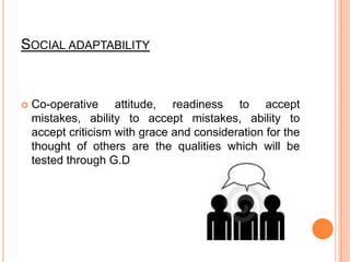 Social adaptabilityCo-operative attitude, readiness to accept mistakes, ability to accept mistakes, ability to accept criticism with grace and consideration for the thought of others are the qualities which will be tested through G.D
