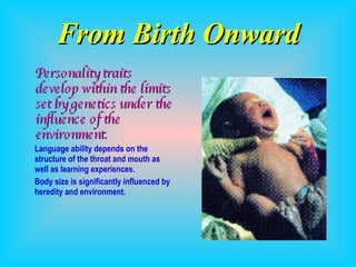 From Birth Onward Personality traits develop within the limits set by genetics under the influence of the environment. Language ability depends on the structure of the throat and mouth as well as learning experiences. Body size is significantly influenced by heredity and environment. 