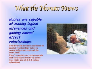 What the Neonate Knows Babies are capable of making logical inferences and gaining cause/ effect relationships. Two-hour old neonates can learn to predict relationships between events before an event and the event itself. They’re sensitive to certain sounds that caretakers intuitively make (e.g. clicks and sh-h-h-h induce relaxation). 