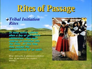Rites of Passage Tribal Initiation Rites In many native cultures when a boy or girl enters adolescence, they must undergo an initiation into the tribe. At this time, they assume the responsibilities of an adult. What  remnants of adolescent initiation rites  do we have in our modern society? 