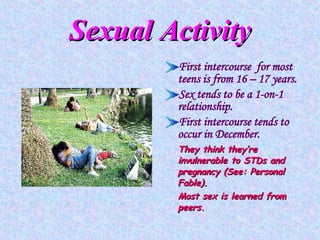 Sexual Activity First intercourse  for most teens is from 16 – 17 years. Sex tends to be a 1-on-1 relationship. First intercourse tends to occur in December. They think they’re invulnerable to STDs and pregnancy (See: Personal Fable). Most sex is learned from peers. 