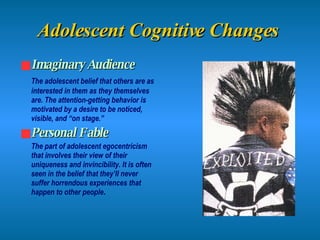Adolescent Cognitive Changes   Imaginary Audience The adolescent belief that others are as interested in them as they themselves are. The attention-getting behavior is motivated by a desire to be noticed, visible, and “on stage.” Personal Fable The part of adolescent egocentricism that involves their view of their uniqueness and invincibility. It is often seen in the belief that they’ll never suffer horrendous experiences that happen to other people . 