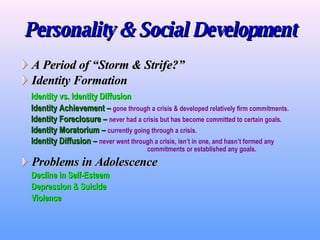Personality & Social Development A Period of “Storm & Strife?” Identity Formation Identity vs. Identity Diffusion Identity Achievement –   gone through a crisis & developed relatively firm commitments . Identity Foreclosure –   never had a crisis but has become committed to certain goals. Identity Moratorium –   currently going through a crisis. Identity Diffusion –   never went through a crisis, isn’t in one, and hasn’t formed any  commitments or established any goals. Problems in Adolescence Decline in Self-Esteem Depression & Suicide Violence 