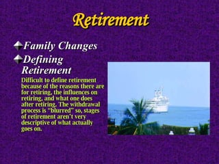 Retirement Family Changes Defining Retirement Difficult to define retirement because of the reasons there are for retiring, the influences on retiring, and what one does after retiring. The withdrawal process is “blurred” so, stages of retirement aren’t very descriptive of what actually goes on. 