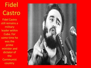 Fidel
 Castro
 Fidel Castro
still remains a
    military
leader within
   Cuba. For
some time he
    was the
      prime
 minister and
  dictator of
       the
 Communist
    country.
 