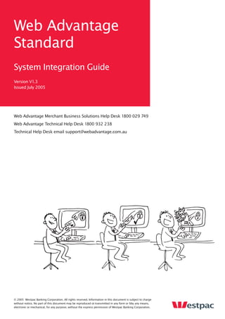 Web Advantage
Standard
System Integration Guide
Version V1.3
Issued July 2005




Web Advantage Merchant Business Solutions Help Desk 1800 029 749
Web Advantage Technical Help Desk 1800 932 238
Technical Help Desk email support@webadvantage.com.au




© 2005 Westpac Banking Corporation. All rights reserved. Information in this document is subject to charge
without notice. No part of this document may be reproduced ot transmitted in any form or bby any means,
electronic or mechanical, for any purpose, without the express permission of Westpac Banking Corporation.
