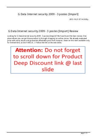 G Data Internet security 2009 - 3 postes [Import]
2013-10-21 07:14:30 By .

G Data Internet security 2009 - 3 postes [Import] Review
Looking for G Data Internet security 2009 - 3 postes [Import]? We have found the best review. One
place where you can get these product is through shopping on online stores. We already evaluated
price with many stores and guarantee affordable price from Amazon. Deals on this item available only
for limited time, so Don't Miss it...!! Follow the link at the end slides.

page 1 / 5

 