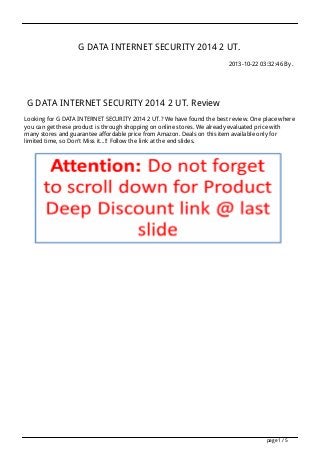 G DATA INTERNET SECURITY 2014 2 UT.
2013-10-22 03:32:46 By .

G DATA INTERNET SECURITY 2014 2 UT. Review
Looking for G DATA INTERNET SECURITY 2014 2 UT.? We have found the best review. One place where
you can get these product is through shopping on online stores. We already evaluated price with
many stores and guarantee affordable price from Amazon. Deals on this item available only for
limited time, so Don't Miss it...!! Follow the link at the end slides.

page 1 / 5

 