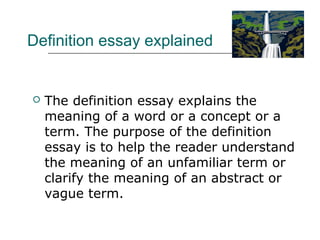 Definition essay explained
 The definition essay explains the
meaning of a word or a concept or a
term. The purpose of the definition
essay is to help the reader understand
the meaning of an unfamiliar term or
clarify the meaning of an abstract or
vague term.
 