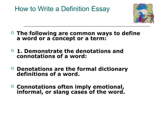 How to Write a Definition Essay
 The following are common ways to define
a word or a concept or a term:
 1. Demonstrate the denotations and
connotations of a word:
 Denotations are the formal dictionary
definitions of a word.
 Connotations often imply emotional,
informal, or slang cases of the word.
 