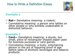 How to Write a Definition Essay
Example 1
 Rat— Denotative meaning: a rodent;
 Connotative meaning: a person who tattles on
other people or who exhibits undesirable or
dishonest behavior.
Example 2
 Card— Denotative meaning: a sturdy, but
small, piece of rectangular shaped paper used
for business purposes or card games.
 Connotative meaning: a lively, entertaining
person or the act of requiring proof of age
before sales of alcoholic beverages and tobacco
products.
 
