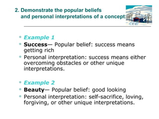 2. Demonstrate the popular beliefs
and personal interpretations of a concept:
 Example 1
 Success— Popular belief: success means
getting rich
 Personal interpretation: success means either
overcoming obstacles or other unique
interpretations.
 Example 2
 Beauty— Popular belief: good looking
 Personal interpretation: self-sacrifice, loving,
forgiving, or other unique interpretations.
 
