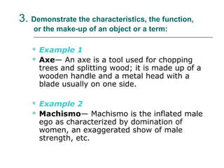 3. Demonstrate the characteristics, the function,
or the make-up of an object or a term:
 Example 1
 Axe— An axe is a tool used for chopping
trees and splitting wood; it is made up of a
wooden handle and a metal head with a
blade usually on one side.
 Example 2
 Machismo— Machismo is the inflated male
ego as characterized by domination of
women, an exaggerated show of male
strength, etc.
 