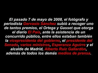 El pasado 7 de mayo de 2008, el fotógrafo y periodista  Gervasio Sánchez  subió a recoger uno de tantos premios, el Ortega y Gasset que otorga el diario  El País , ante la asistencia de un concurrido público, entre ellos estaban también la  vicepresidenta del gobierno , el  presidente del Senado ,  varios ministros ,  Esperanza Aguirre  y el alcalde de Madrid,  Alberto Ruiz Gallardón , además de todos los demás  medios de prensa . 