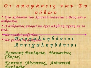 Οι αποφάσεις των Συ
νόδων

• Στο πρόσωπο του Χριστού ενώνεται ο Θεός και ο
άνθρωπος
• Ο άνθρωπος μπορεί να έχει αληθινή σχέση με το
Θεό…
• Να ενωθεί μαζί Του….
Π οχαλ
• Να γευθείρτη σωτηρία. κ η δ ό ν ι ο ι

Αντιχαλκηδόνιοι
Αρμενική Εκκλησία, Μαρωνίτες
(Συρία)
Κοπτική (Αίγυπτος), Αιθιοπική

 