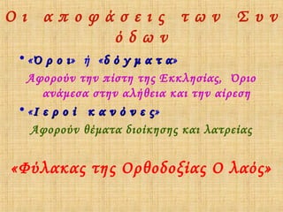 Οι αποφάσεις των Συν
όδων
• « Ό ρ ο ι» ή « δ ό γ μ α τ α»
ι
α
Αφορούν την πίστη της Εκκλησίας, Όριο
ανάμεσα στην αλήθεια και την αίρεση
• «Ι ε ρ ο ί κ α ν ό ν ε ς »
Αφορούν θέματα διοίκησης και λατρείας

«Φύλακας της Ορθοδοξίας Ο λαός»

 