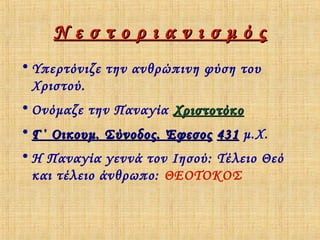 Νεστοριανισμός
• Υπερτόνιζε την ανθρώπινη φύση του
Χριστού.
• Ονόμαζε την Παναγία Χριστοτόκο
• Γ΄ Οικουμ. Σύνοδος. Έφεσος 431 μ.Χ.
• Η Παναγία γεννά τον Ιησού: Τέλειο Θεό
και τέλειο άνθρωπο: ΘΕΟΤΟΚΟΣ

 
