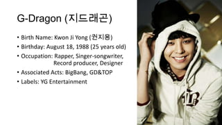 G-Dragon (지드래곤)
• Birth Name: Kwon Ji Yong (권지용)
• Birthday: August 18, 1988 (25 years old)
• Occupation: Rapper, Singer-songwriter,
Record producer, Designer
• Associated Acts: BigBang, GD&TOP
• Labels: YG Entertainment

 