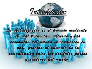 Introducción La globalización es el proceso mediante el cual todas las culturas y las economías del mundo se convierten en una, gracias al aumento de la comunicación entre los distintos países y naciones del mundo. 