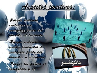 Aspectos positivos: - Porque podemos contactar con cualquier parte del planeta al instante. - Porque podemos recibir productos de cualquier parte del planeta, y viceversa. - Porque los países se enriquecen y se igualan  poco a poco. 