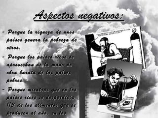 Aspectos negativos: - Porque la riqueza de unos países genera la pobreza de otros. - Porque los países ricos se aprovechan de la mano de obra barata de los países pobres. - Porque mientras que en los países ricos se desperdicia 1/3 de los alimentos que se producen al año, en los países pobres la mayoría de la población no dispone de alimentos.  