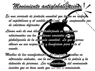 Movimiento antiglobalización: Es una corriente de protesta mundial que tie n en un rechazo al capitalismo y al modelo neoli be ral. Sus  c omponentes son de colectivos diferentes.  Llevan más de una déca d a  trabajando en  cues tio nes relacionadas con los  pr ob lemas   causados p or  la  globalización de la ec o no mía   mundial. Lo que es peran obtener un uso respon sa bl e y beneficioso para   tod o el mundo.  Muchas de las manifestacio ne s d e   los grupos  acaban en altercados violentos, con la int ervención d e la policía y la detención de personas. Los rep resentante s   del movimiento insisten que no tiene nada que  ver con   el  movimiento.   