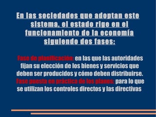 En las sociedades que adoptan este sistema, el estado rige en el funcionamiento de la economía siguiendo dos fases: Fase de planificación:  en las que las autoridades fijan su elección de los bienes y servicios que deben ser producidos y cómo deben distribuirse. Fase puesta en práctica de los planes:  para lo que se utilizan los controles directos y las directivas  