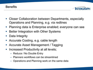 Benefits
 Closer Collaboration between Departments, especially
Operations and Planning, e.g. via redlines
 Planning data is Enterprise enabled; everyone can see
 Better Integration with Other Systems
 Data Integrity
 Accurate Costing, e.g. cable length
 Accurate Asset Management / Tagging
 Increased Productivity at all levels;
– Reduce / No Double Entry
– Planners workflows can be streamlined
– Operations and Planning work on the same data
 