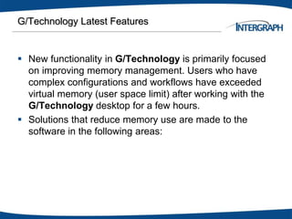 G/Technology Latest Features
 New functionality in G/Technology is primarily focused
on improving memory management. Users who have
complex configurations and workflows have exceeded
virtual memory (user space limit) after working with the
G/Technology desktop for a few hours.
 Solutions that reduce memory use are made to the
software in the following areas:
 