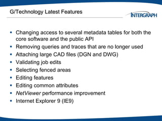 G/Technology Latest Features
 Changing access to several metadata tables for both the
core software and the public API
 Removing queries and traces that are no longer used
 Attaching large CAD files (DGN and DWG)
 Validating job edits
 Selecting fenced areas
 Editing features
 Editing common attributes
 NetViewer performance improvement
 Internet Explorer 9 (IE9)
 