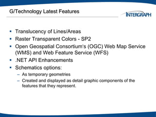 G/Technology Latest Features
 Translucency of Lines/Areas
 Raster Transparent Colors - SP2
 Open Geospatial Consortium‘s (OGC) Web Map Service
(WMS) and Web Feature Service (WFS)
 .NET API Enhancements
 Schematics options:
– As temporary geometries
– Created and displayed as detail graphic components of the
features that they represent.
 