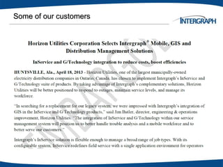 Some of our customers
– Empire Electric
– Hawaiian Electric
Company
– Spectra Energy
– Bell Canada
– Kitchener Wilmot
– London Hydro Hydro
– Ottawa
– Toronto Hydro
– Brantford Power
– Enersource
– Snohomish County Public
Utility District
– Sacramento Municipal
Utilities District
– Central Vermont Public
Service
– Progress Energy
– Detroit Edison
– Wisconsin Public Service
– Philadelphia Electric Company
– Knoxville Utilities Board
– Kansas City Power and Light
– Wisconsin Public Service
– Northern Ireland Electicity
– Yunan Power
– Oncor
– Aroura Energy
– Tenaga Nasional
– ESTA Utilities
 