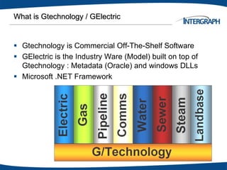What is Gtechnology / GElectric
 Gtechnology is Commercial Off-The-Shelf Software
 GElectric is the Industry Ware (Model) built on top of
Gtechnology : Metadata (Oracle) and windows DLLs
 Microsoft .NET Framework
 