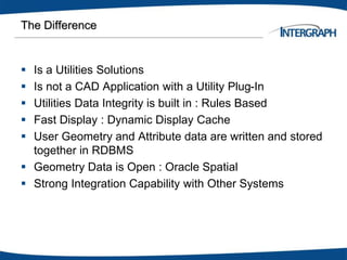 The Difference
 Is a Utilities Solutions
 Is not a CAD Application with a Utility Plug-In
 Utilities Data Integrity is built in : Rules Based
 Fast Display : Dynamic Display Cache
 User Geometry and Attribute data are written and stored
together in RDBMS
 Geometry Data is Open : Oracle Spatial
 Strong Integration Capability with Other Systems
 