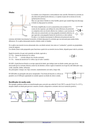 Diodos
                                     Los diodos son el dispositivo semiconductor más sencillo. Permiten la corriente en
                                     una dirección (polarización directa) y se oponen al paso de la misma en la otra
                                     (polarización inversa).
                                     Otro uso que tiene el diodo es como fusible, puesto que cuando llega una descarga
                                     el diodo no deja pasar la corriente.

                                     De forma simplificada, la curva característica de un diodo (I-V)
                                     consta de dos regiones: por debajo de cierta diferencia de potencial,
                                     se comporta como un circuito abierto (no conduce), y por encima de
                                     ella como un cortocircuito con muy pequeña resistencia eléctrica, lo
                                     que equivale a una pequeña fuente de tensión de su valor umbral.
                                     Es decir, si se intenta incrementar la diferencia de potencial entre los
extremos del diodo (incrementar la tensión), el diodo deja pasar la corriente que sea necesaria para anular dicha
diferencia. Si se aplica demasiada tensión a diodos reales se funden.

Si se aplica una tensión inversa demasiado alta a un diodo normal, éste entra en "avalancha" y pierde sus propiedades
(zona de ruptura).
Los diodos Zener están preparados para funcionar a partir de esa tensión inversa límite, dejando pasar toda la corriente.

Según la tensión a la que está sometido un diodo, equivale a:
V > Vu - fuente de tensión de Vu voltios
Vz > V < Vu      - circuito abierto (no circula corriente)
V < Vz - fuente de tensión de Vz voltios (ojo al valor / sentido)

El LED (Light Emision Diode) es un tipo especial de diodo, que trabaja como un diodo común, pero que al ser
atravesado por la corriente eléctrica emite luz de distintos colores según el material con el que ha sido fabricado: rojo,
verde, amarillo, ámbar, infrarrojo.
Sus principales ventajas son: bajo consumo, mantenimiento casi nulo y larga vida.

El LED debe ser protegido ante picos inesperados. Una forma de hacerlo es colocar en
paralelo con el LED pero apuntando en sentido opuesto un diodo de silicio común.



Rectificador de media onda
Por ejemplo, podemos utilizar un transformador para convertir una señal de CA de 220 V a una de CA de 12 o 15 V y
después añadir un diodo para proveer a nuestro circuito o dispositivo corriente solo en el semiciclo positivo.




Electrónica analógica                                  http://guimi.net                                             10 / 13
 