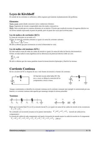 Leyes de Kirchhoff
El sentido de las corrientes es arbitrario y debe asignarse previamente al planteamiento del problema.

Elementos
Nudo o nodo: punto donde concurren varios conductores distintos.
Rama: fragmento de circuito comprendido entre dos nudos consecutivos.
Malla: línea cerrada que no contiene elementos en su interior. Circuito que resulta de recorrer el esquema eléctrico en
un mismo sentido regresando al punto de partida, pero sin pasar dos veces por la misma rama.

Ley de nudos o de corrientes (KCL)
La suma de corrientes en un nudo es 0.
O bien, la suma de corrientes entrantes es igual a la suma de corrientes salientes.
  ∑ I entrante=∑ I saliente
De ahí se obtiene que para resistencias en serie la Intensidad no varía.

Ley de mallas o de tensiones (KVL)
En toda malla la suma de todas las caídas de tensión es igual a la suma de todas las fuerzas electromotrices.
O bien, en toda malla la suma algebraica de las diferencias de potencial eléctrico debe ser cero.
   n

  ∑ V k =0
  k =1
De ahí se obtiene que dos ramas paralelas tienen la misma tensión al principio y final de las mismas.



Corriente Continua
En los circuitos de CC se dispone de una o más fuentes de tensión (o fuentes de corriente).

             I                         Al final del circuito debe haber 0V. Por                I
                                       eso, a veces se dibuja la conexión de los
                  R                    componentes a tierra o masa.                            V          R
         V


Aunque comúnmente se identifica la corriente continua con la corriente constante (por ejemplo la suministrada por una
batería), es corriente continua toda aquella que mantenga siempre la misma polaridad.

Tensiones


  VA         VB   V1     VC       V2       V0

Dado que la tensión final (V0) es 0, La tensión inicial (VA) es igual a la suma de las caídas de tensión en las resistencias
  V A=V 1V 2
No confundir con la tensión restante en los puntos intermedios V A≠V B V C V 0 (tensión de salida de los
componentes).
La tensión de salida de cada componente será igual a la tensión de entrada menos la caída de tensión en el componente
  V C =V B−V 1  V 1=V B −V C ; V 2=V C −V 0  V A=V B ¡Obvio!




Electrónica analógica                                    http://guimi.net                                             6 / 13
 