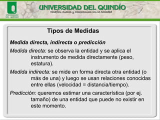 Tipos de Medidas 
Medida directa, indirecta o predicción 
Medida directa:se observa la entidad y se aplica el instrumento de medida directamente (peso, estatura). 
Medida indirecta: se mide en forma directa otra entidad (o más de una) y luego se usan relaciones conocidas entre ellas (velocidad = distancia/tiempo). 
Predicción: queremos estimar una característica (por ej. tamaño)de una entidad que puede no existir en este momento.  