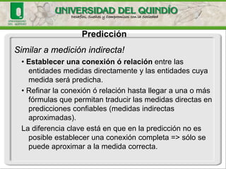 Similar a medición indirecta! 
• Establecer una conexión ó relación entre las entidades medidas directamente y las entidades cuya medida será predicha. 
• Refinar la conexión ó relación hasta llegar a una o más fórmulas que permitan traducir las medidas directas en predicciones confiables (medidas indirectas aproximadas). 
La diferencia clave está en que en la predicción no es posible establecer una conexión completa => sólo se puede aproximar a la medida correcta. 
Predicción  