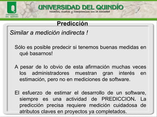 Predicción 
Similar a medición indirecta ! 
Sóloesposiblepredecirsitenemosbuenasmedidasenquébasarnos! 
Apesardeloobviodeestaafirmaciónmuchasveceslosadministradoresmuestrangraninterésenestimación,peronoenmedicionesdesoftware. 
Elesfuerzodeestimareldesarrollodeunsoftware, siempreesunaactividaddePREDICCION.Lapredicciónprecisarequieremedicióncuidadosadeatributosclavesenproyectosyacompletados.  