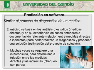 Predicción en software 
Similar al proceso de diagnóstico de un médico. 
El médico se basa en los análisis o estudios (medidas directas) y en su experiencia en casos anteriores o documentación relevante (relación entre medidas directas e indirectas) para poder realizar un diagnóstico y proponer una solución (estimación del proyecto de solución). 
–Muchas veces se requiere una interconsulta, para determinar la relación entre las medidas directas y las indirectas (chequeo con pares).  