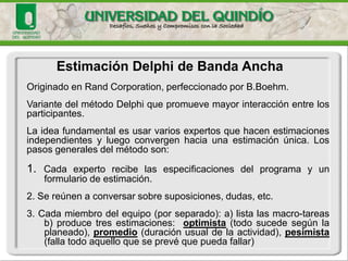 Estimación Delphide Banda Ancha 
Originado en Rand Corporation, perfeccionado por B.Boehm. 
VariantedelmétodoDelphiquepromuevemayorinteracciónentrelosparticipantes. 
Laideafundamentalesusarvariosexpertosquehacenestimacionesindependientesyluegoconvergenhaciaunaestimaciónúnica.Lospasosgeneralesdelmétodoson: 
1.Cadaexpertorecibelasespecificacionesdelprogramayunformulariodeestimación. 
2.Sereúnenaconversarsobresuposiciones,dudas,etc. 
3.Cadamiembrodelequipo(porseparado):a)listalasmacro-tareasb)producetresestimaciones:optimista(todosucedesegúnlaplaneado),promedio(duraciónusualdelaactividad),pesimista(fallatodoaquelloqueseprevéquepuedafallar)  