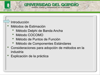 •Introducción 
•Métodos de Estimación 
•Método Delphide Banda Ancha 
•Método COCOMO 
•Método de Puntos de Función 
•Método de Componentes Estándares 
•Consideraciones para adopción de métodos en la industria 
•Explicación de la práctica  