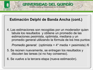 Estimación Delphide Banda Ancha (cont.) 
4. Las estimaciones son recogidas por un moderador quien tabula los resultados y obtiene un promedio de las estimaciones pesimista, optimista, mediana y un promedio general utilizando la fórmula de los tres puntos: 
Promedio general: (optimista + 4* media + pesimista) /6 
5. Se reúnen nuevamente, se entregan los resultados y discuten las tareas (si no hay consenso). 
6. Se vuelve a la tercera etapa (nueva estimación).  