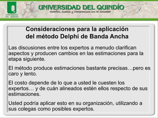 Consideraciones para la aplicación 
del método Delphide Banda Ancha 
Las discusiones entre los expertos a menudo clarifican aspectos y producen cambios en las estimaciones para la etapa siguiente. 
El método produce estimaciones bastante precisas…pero es caro y lento. 
El costo depende de lo que a usted le cuesten los expertos… y de cuán alineados estén ellos respecto de sus estimaciones. 
Usted podría aplicar esto en su organización, utilizando a sus colegas como posibles expertos.  