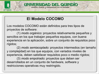 Aproximaciones Paramétricas: 
El Modelo COCOMO 
Ejemplo 1: El modelo COCOMOsimple relaciona el esfuerzo E (meses-hombre) con el tamaño S (MLOCS) y el tiempo con el esfuerzo de acuerdo a: 
E (esfuerzo) = a * Sb 
T (tiempo) = p * Et 
Donde a, b, p y t son parámetros determinados por el tipo de software a ser desarrollado (están tabulados en bases a estudios estadísticos). 
Para usar este modelo para predecir el esfuerzo en la etapa de captura de requisitos, necesitamos primero determinar (predecir) los parámetros y luego el tamaño del eventual sistema.  
