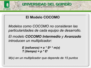 El Modelo COCOMO 
Los modelos COCOMO están definidos para tres tipos de proyectos de software: 
(1) modo orgánico: proyectos relativamente pequeños y sencillos en los que trabajan pequeños equipos, con buena experiencia en la aplicación, sobre un conjunto de requisitos poco rígidos; 
(2) modo semiacoplado: proyectos intermedios (en tamaño y complejidad) en los que equipos, con variados niveles de experiencia, deben satisfacer requisitos poco o medio rígidos; 
(3) modo empotrado: proyectos que deben ser desarrollados en un conjunto de hardware, software y restricciones operativas muy restringido.  